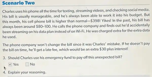 Scenario Two
Charles uses his phone all the time for texting, streaming videos, and checking social media.
His bill is usually manageable, and he's always been able to work it into his budget . But
this month, his cell phone bill is higher than normal- 398 ! Yikes! In the past his bill has
always been around 80-100 He calls the phone company and finds out he'd accidentally
been streaming on his data plan instead of on Wi-Fi He was charged extra for the extra data
he used.
The phone company won't change the bill since it was Charles' mistake . If he doesn't pay
the bill on time, he'll get a late fee, which would be an extra 30 plus interest!
3. Should Charles use his emergency fund to pay off this unexpected bill?
Yes square  No
4. Explain your reasoning.