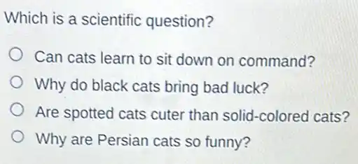 Which is a scientific question?
Can cats learn to sit down on command?
Why do black cats bring bad luck?
Are spotted cats cuter than solid-colored cats?
Why are Persian cats so funny?