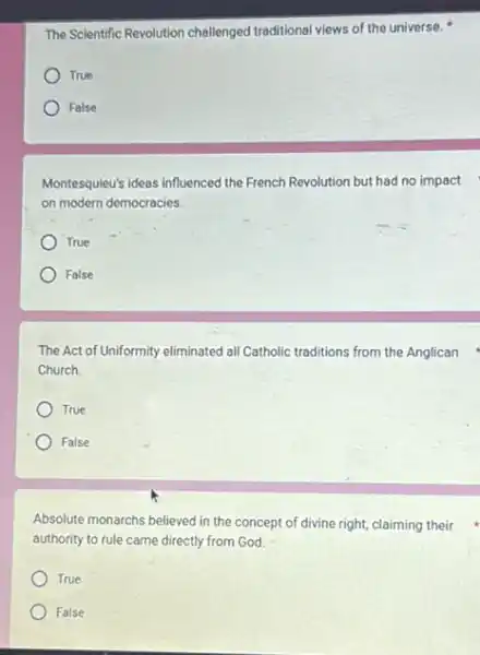 The Scientific Revolution challenged traditional views of the universe.
True
False
Montesquieu's ideas influenced the French Revolution but had no impact
on modern democracies.
True
False
The Act of Uniformity eliminated all Catholic traditions from the Anglican
Church.
True
) False
Absolute monarchs believed in the concept of divine right, claiming their
authority to rule came directly from God.
True
False