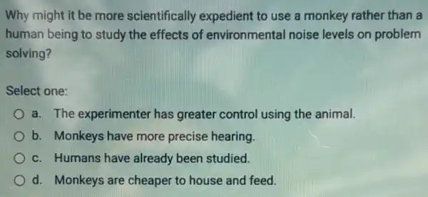 Why might it be more scientifically expedient to use a monkey rather than a
human being to study the effects of environmental noise levels on problem
solving?
Select one:
a. The experimenter has greater control using the animal.
b. Monkeys have more precise hearing.
c. Humans have already been studied.
d. Monkeys are cheaper to house and feed.