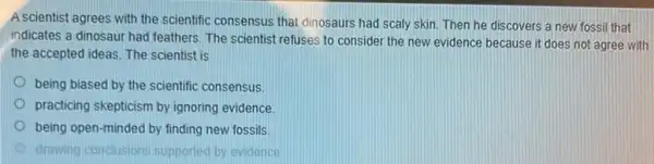 A scientist agrees with the scientific consensus that dinosaurs had scaly skin Then he discovers a new fossil that
indicates a dinosaur had feathers. The scientist refuses to consider the new evidence because it does not agree with
the accepted ideas. The scientist is
being biased by the scientific consensus.
practicing skepticism by ignoring evidence
being open-minded by finding new fossils
drawing conclusions supported by evidence