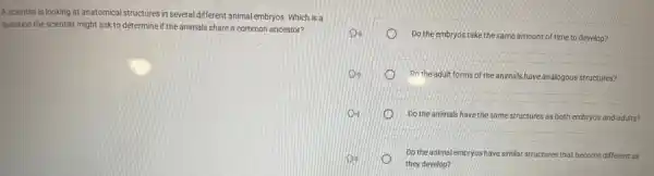 A scientist is looking at anatomical structures in several different animal embryos Which is a
question the scientist might ask to determine if the animals share a common ancestor?
Do the embryos take the same amount of time to develop?
Do the adult forms of the animals have analogous structures?
Do the animals have the same structures as both embryos and adults?
Do the animal embryos have similar structures that become different as
they develop?