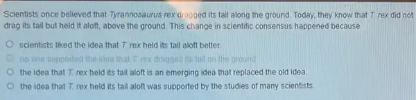 Scientists once believed that Tyrannosaurus rex dragged its tail along the ground Today, they know that T. rex did not
drag its tail but held it aloft, above the ground. This change in scientific consensus happened because
scientists liked the idea that T. rex held its tail aloft better.
no one supported the idea that Trex dragged its tall on the ground
the idea that T.rex held its tail aloft is an emerging idea that replaced the old idea
the idea that T.rex held its tail aloft was supported by the studies of many scientists.