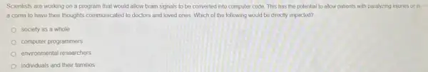 Scientists are working on a program that would allow brain signals to be converted into computer code. This has the potential to allow patients with paralyzing injuries or in
a coma to have their thoughts communicated to doctors and loved ones Which of the following would be directly impacted?
society as a whole
computer programmers
environmental researchers
individuals and their families