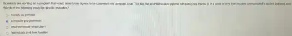 Scientists are working on a program that would allow brain signals to be converted into computer code. This has the potential to allow patients with paralyzing injuries or in a coma to have their thoughts communicated to doctors and loved ones.
Which of the following would be directly impacted?
society as a whole
computer programmers
environmental researchers
individuals and their families