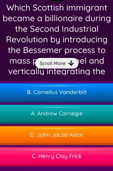 Which Scottish immigrant
became a billionaire during
the Second Industrial
Revolution bu introducing
the Bessemer process to
mass p Scroll More v Pel and
vertically integrating the
B. Cornelius Vanderbilt
A. Andrew Carnegie
D. John Jacob Astor
C. Henry Clay Frick