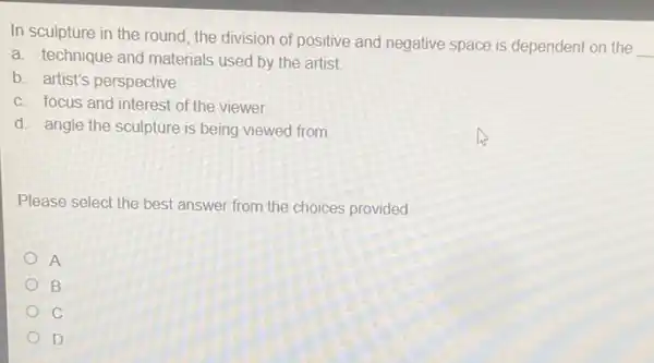 In sculpture in the round, the division of positive and negative space is dependent on the
__
a. technique and materials used by the artist.
b. artist's perspective
c. focus and interest of the viewer.
d. angle the sculpture is being viewed from
Please select the best answer from the choices provided
A
B
C
D