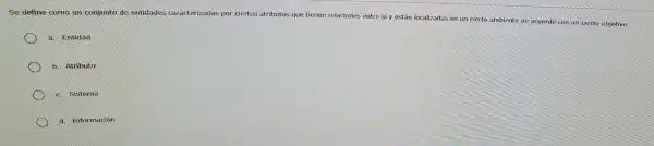 Se define como un conjunto e entidades caracterizadas por r ciertos atributos que tienen relaciones entre sí y están locali zadas en un cie rto ambiente de acuerdo con un cie to objetive.
a. Entidad
b. Atributo
c. Sistema
d. Información