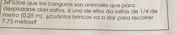 Se sabe que los canguros son animales que para
desplazarse dan saltos, si uno de ellos da saltos de 1/4 de
metro (0.25m) ¿cuántos brincos va a dar para recorrer
7.75 metros?