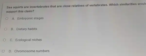 Sea squirts are invertebrates that are close relatives of vertebrates. Which similarities woul
support this claim?
A. Embryonic stages
B. Dietary habits
C. Ecological niches
D. Chromosome numbers