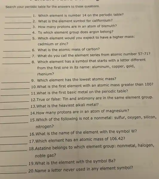 Search your periodic table for the answers to these questions.
__ 1. Which element is number 14 on the periodic table?
__ 2. What is the element symbol for californium?
__ 3. How many protons are in an atom of bismuth?
__ 4. To which element group does argon belong?
__ 5. Which element would you expect to have a higher mass:
cadmium or zinc?
__ 6. What is the atomic mass of carbon?
__ 7. What do you call the element series from atomic number 57-71
__ 8. Which element has a symbol that starts with a letter different
from the first one in its name: aluminum copper, gold,
rhenium?
__
9. Which element has the lowest atomic mass?
__
10.What is the first element with an atomic mass greater than 100 ?
__
11.What is the first basic metal on the periodic table?
__
12.True or false:Tin and antimony are in the same element group.
__
13.What is the heaviest alkali metal?
__
14.How many protons are in an atom of magnesium?
__
15.Which of the following is not a nonmetal: sulfur , oxygen, silicon,
nitrogen?
__
16. What is the name of the element with the symbol W?
__
17.Which element has an atomic mass of 106.42 ?
__
18.Astatine belongs to which element group: nonmetal halogen,
noble gas?
__
19.What is the element with the symbol Ba?
__
20.Name a letter never used in any element symbol?