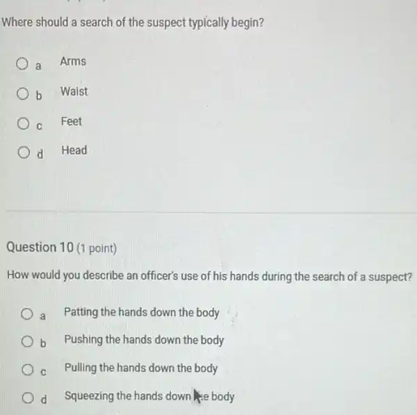 Where should a search of the suspect typically begin?
a Arms
b Waist
C Feet
d Head
Question 10 (1 point)
How would you describe an officer's use of his hands during the search of a suspect?
a Patting the hands down the body
b Pushing the hands down the body
C Pulling the hands down the body
d Squeezing the hands down se body