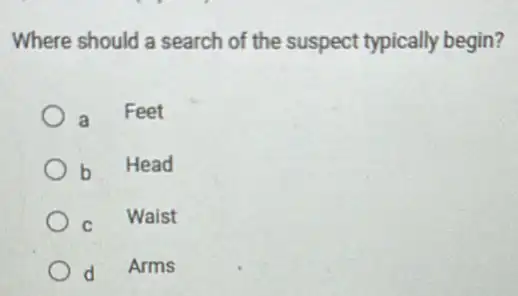 Where should a search of the suspect typically begin?
a Feet
b
Head
C Waist
d
Arms