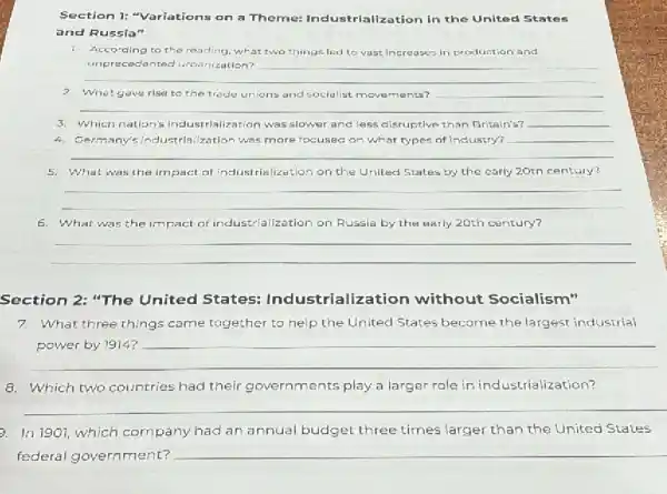 Section 1: "Variations on a Theme: Industrializ ation in the United States
and Russia"
1. Accoraing to the reading what two things led to vast Increases in production and
__
hundred
2. What gave rise to the trade unions and socialist movements?
__
3. Which nation's in dustrialization was slower and less cisruptive than Britain's? __
4. Germany's Industrialization was more focused on what types of Industry?
5. What was the impact of industrialization on the United States by the carly 20th century?
__
6. What was the impact of industrialization on Russia by the early 20th century?
__
Section 2: "The United States:Indus trialization without Socialism"
7.What three things came together to help the United States become the largest industrial
__
Which two countries had their governments play a larger role in industrialization?
__
a. In 1901,which company had an annual budget three times larger than the United States
federal government?
__