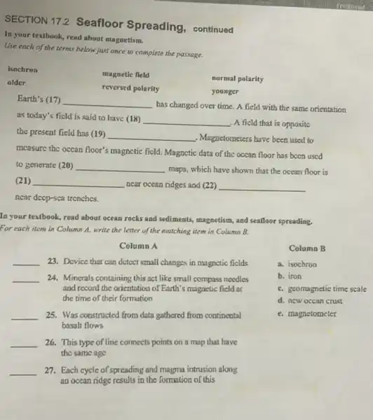 SECTION 17.2 Seafloor Spreading, continued
In your textbook, read about magnetism.
Use each of the terms helow just once to complete the passage.
isochron
magnetic field
normal polarity
older
reversed polarity
younger
Earth's (17) __
has changed over time A field with the same orientation
as today's ficld is said to have (18) __
A ficld that is oppositc
the present field has (19) __
Magnetometers have been used to
measure the occan floor's magnetic ficld. Magnetic data of the occan floor has bccn uscd
to generate (20) __
maps, which have shown that the ocean floor is
(21) __
near ocean ridges and (22) __
near deep-sca trenches
In your textbook, read about ocean rocks and sediments, magnetism, and sealloor spreading.
For each item in Column A. write the letter of the matching item in Column B.
Column A
__ 23. Device that can detect small changes in magnetic ficlds
__ 24. Minerals containing this act like small compass needles
and record the orientation of Earth's magnetic field at
the time of their formation
__ 25. Was constructed from data gathered from continental
basalt flows
__ 26. This type of line connects points on a map that have
the same age
__ 27. Each cycle of spreading and magma intrusion along
an ocean ridge results in the formation of this
Column B
a. isochron
b. iron
C. geomagnetic time scale
d. new occan crust
e. magnetometer