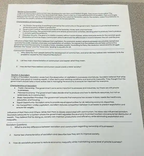Section 2 Communism
Origins of Communism Communism was developed by Karl Marx and Friedrich Engols, They wrote a book called The
Comm unis! Manifesto" where they described their ideas, Communism Is a more extreme form of socialism. Morx and Engols
beleved that the only way to fix the problems coused by the Industrial Revol tion was for the workers, colled the proletorial,to
overthrow the wealthy owners of businesses, known os the bourgeolsie.
Chorocteristics of Communisms
No Private Ownership: Everything is owned by the community or the government.There are no private businesses or
porsonal property related to production.
. Government Control The state controls all the factories.mines, land, and machines.
Central Planning: The government plans and directs all economic activities, dockling what to produce, how to produce
it, and who gets the products.
Classless Society: The gool is to croate a society without social classes where everyone works for the common good.
Elimination of Income Gaps:Communism aims to eliminate the differences in income between the rich and tho poor.
Influence of Karl Marx Karl Marx belloved that capitalism.the economic system where businesses are privatoly owned and
operated for profit, croated unfairness and exploitation of workers He argued that the workers should take control of the
government and the economy to create a fairer, classless society.According to Marx, this revolution would end the struggle
between the "haves"and the "have nots,"loading to equality for all.
Communism Questions:
1. Who were the main people behind the development of communism, and what did they believe was necessary to fix the
problems coused by the Industrial Revolution?
2. List two main characteristics of communism and explain what they moon.
3. How did Karl Marx believe communism would create a fairer society?
Soction 3: Socialism
Origins of Sociallsm: Socialism arose from the observation of capitalism's successes and failures Socialists believed that while
capitalism was good at creating wealth it often lod to poor working conditions and economic inequality. They thought that the
government should take a more active role in managing the economy to ensure fair treatment for everyone.
Characteristics of Socialism:
Public Ownership: The government owns some important businesses and industries, but there are still private
businesses.
Planned Economy: The government helps decide what to produce and how to distribute resources, but not as
extensively as in communism.
Basic Necessities Provided: The government ensures that everyone has access to basic needs like healthcare,
aducation, and housing.
Equal Opportunity: Socialism aims to provide equal opportunities for all, reducing economic disparities.
No Competition: Unlike capitalism socialism reduces competition between businesses to prevent exploitation and
ensure fair wages.
Influence of Karl Marx and Others: While Karl Marx is closely associated with communism, his Ideas also influenced socialism.
Socialists advocate for a system where the government regulates the economy to protect workers and ensure fair distribution of
wealth. They believe that by doing so, society can maintain productivity and efficiency while eliminating exploitation and
inequality.
Socialism Questions:
What is one key difference between socialism and communism regarding ownership of businesses?
2.Name two characteristics of socialism and describe how they alm to improve society.
3.How do socialists propose to reduce economic inequality while maintaining some level of private business?