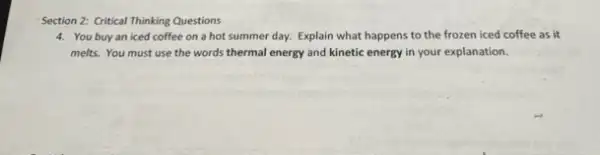 Section 2: Critical Thinking Questions
4. You buyan iced coffee on a hot summer day. Explain what happens to the frozen iced coffee as it
melts. You must use the words thermal energy and kinetic energy in your explanation.