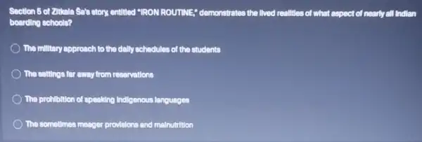 Section 5 of Zitkale Sals story, entitled "IRON ROUTINE," demonstrates the lived realities of what aspect of nearly all Indian
boarding schools?
The millitary approach to the dally schedules of the students
The settings for away from reservations
The prohibition of speaking Indigenous languages
The sometlmes meage provisions and malnutrition