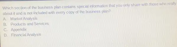 Which section of the business plan contains special information that you only share with those who really
about it and is not included with every copy of the business plan?
A. Market Analysis
B. Products and Services
C. Appendix
D. Financial Analysis