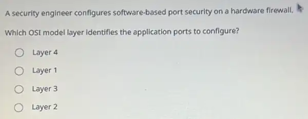 A security engineer configures software-based port security on a hardware firewall.
Which OSI model layer Identifles the application ports to configure?
Layer 4
Layer 1
Layer 3
Layer 2