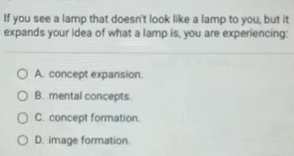 If you see a lamp that doesn't look like a lamp to you but it
expands your idea of what a lamp is, you are experiencing:
A. concept expansion.
B. mental concepts.
C. concept formation.
D. image formation.