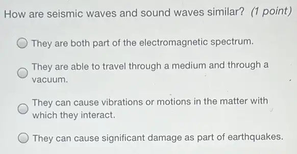 How are seismic waves and sound waves similar? (1 point)
They are both part of the electromagnetic spectrum.
They are able to travel through a medium and through a
vacuum.
They can cause vibrations or motions in the matter with
which they interact.
They can cause significant damage as part of earthquakes.