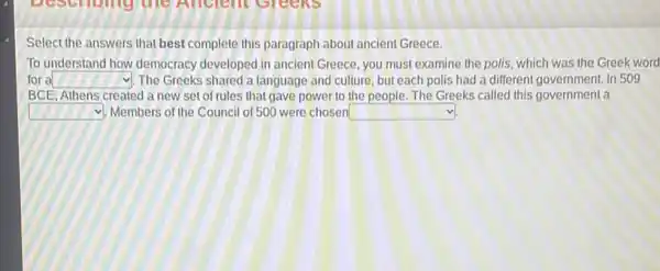 Select the answers that best complete this paragraph about ancient Greece.
To understand how democracy developed in ancient Greece you must examine the polis, which was the Greek word
for a square  1. The Greeks shared a language and culture, but each polis had a different government. In 509
BCE, Athens created a new set of rules that gave power to the people.The Greeks called this government a
square  Members of the Council of 500 were chosen square