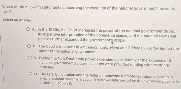 Select an Answer
Which of the following statements concerning the evolution of the national government's power is
A. In the 1930s , the Court increased the power of the national government through
its expansive interpretation of the commerce clause, and the national New Deal
policies further expanded the government's scope.
B. The Court's decisions in McCulloch v. Maryland and Gibbons v. Ogden limited the
power of the national government.
C. During the New Deal, state power expanded considerably at the expense of the
national government's power as states were provided funding with no strings
attached.
D. The U.S. Constitution and the federal framework it creates produce a system in
which national power is static and narrowly interpreted by the expressed powers in
Article 1, Section 8.