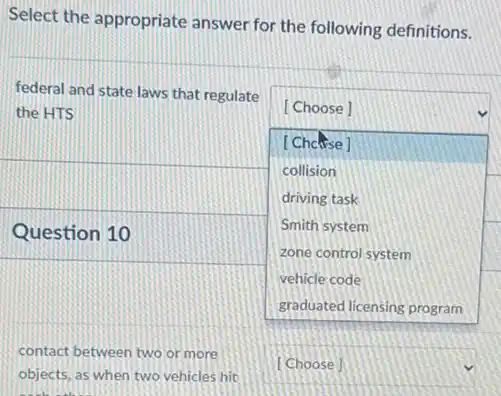 Select the appropriate answer for the following definitions.
federal and state laws that regulate
square 
the HTS	[Choose]
[Chouse]
collision
driving task
Question 10
Smith system
zone control system
vehicle code
contact between two or more
objects, as when two vehicles hit
square