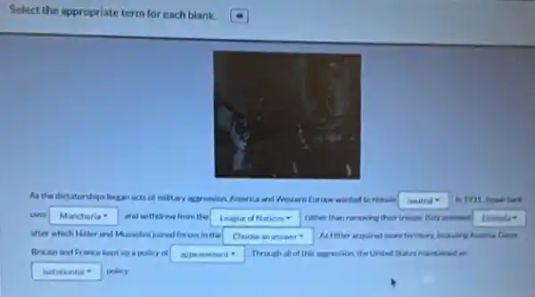 Select the appropriate term for each blank.
As the dictatorships began acts of military aggression,America and Western Europe wanded to remain
neutral -
over square  7 and withdrew from the square  rather than removing their tronon. Haly arread Ethioda
after which Hither and Mussolini joined forces in the square  As Ifter arquired more territory behiding huntria Grad
Britain and France beot up a policy of square  Through all of this appression, the United States maintained an
square  policy