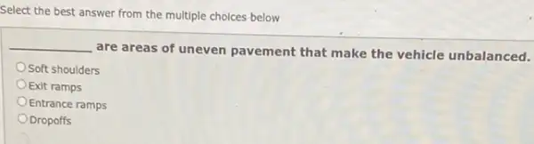 Select the best answer from the multiple choices below
__
are areas of uneven pavement that make the vehicle unbalanced.
Soft shoulders
Exit ramps
Entrance ramps
ODropoffs