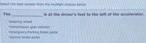 Select the best answer from the multiple choices below
The __ is at the driver's feet to the left of the accelerator.
Steering wheel
Transmission gear selector
Emergency/Parking brake pedal
Service brake pedal