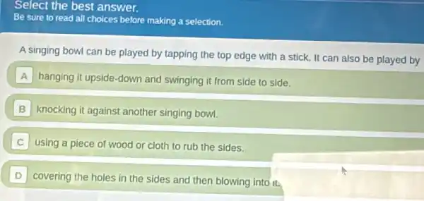 Select the best answer.
Be sure to read all choices before making a selection.
A singing bowl can be played by tapping the top edge with a stick. It can also be played by
A hanging it upside-down and swinging it from side to side.
B knocking it against another singing bowl.
using a piece of wood or cloth to rub the sides.
D
covering the holes in the sides and then blowing into it.