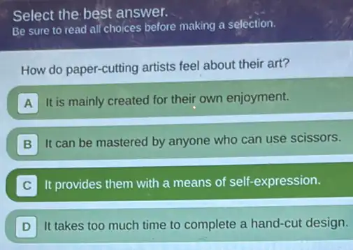 Select the best answer.
Be sure to read all choices before making a selection.
How do paper-cutting artists feel about their art?
A It is mainly created for their own enjoyment.
B
It can be mastered by anyone who can use scissors.
It provides them with a means of self -expression.
D It takes too much time to complete a hand-cut design.