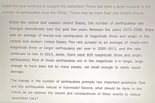 Select the best evidence to support the statement "There has been a large increase in the
number of earthquakes since the 1970s." There may be more than one correct choice.
Within the central and eastern United States, the number of earthquakes has
changed dramatically over the past few years. Between the years 1973-2008 there
was an average of twenty-one earthquakes of magnitude three and larger in the
central and eastern United States. This rate jumped to an average of ninety-nine
magnitude three or larger earthquakes per year in 2009-2013 and the rate
continues to rise. In 2014,alone,there were 659 magnitude, three, and Jarger
earthquakes, Most of these earthquakes are in the magnitude 3-4 range, large
enough to have been felt by many people yet small enough to rarely cause
damage.
The change in the number of earthquakes prompts two important questions: first,
are the earthquakes natural or manmade? Second, what should be done in the
future as we address the causes and consequences of these events to reduce
associated risks?