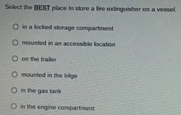 Select the BEST place to store a fire extinguisher on a vessel.
in a locked storage compartment
mounted in an accessible location
on the trailer
mounted in the bilge
in the gas tank
in the engine compartment