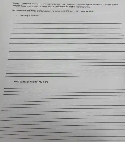 Select a Current Event.Choose a recent news event or issue that interests you. It could be a global, national,or local topic. Ensure
that your chosen event is current, meaning it has occurred within the last few weeks or months.
Summarize the Event: Write a brief summary of the current event AND your opinion about the event
1. Summary of the Event
__
2. YOUR opinion of the event you found
__