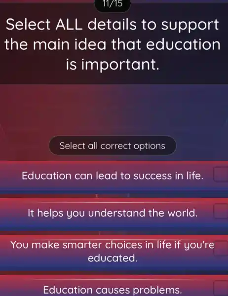 Select ALL details to support
the main idea that education
is important.
Education I can lead to success in life.
It helps you understand I the world.
You make smarter choices in life if you're
educated.
Education causes problems.