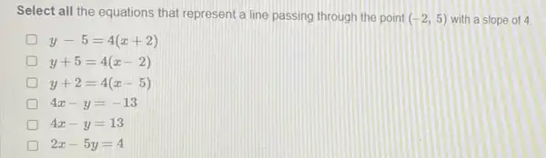 Select all the equations that represent a line passing through the point (-2,5) with a slope of 4
y-5=4(x+2)
y+5=4(x-2)
y+2=4(x-5)
4x-y=-13
4x-y=13
2x-5y=4