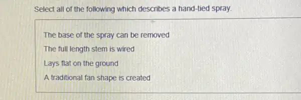 Select all of the following which describes a hand-tied spray.
The base of the spray can be removed
The full length stem is wired
Lays flat on the ground
A traditional fan shape is created