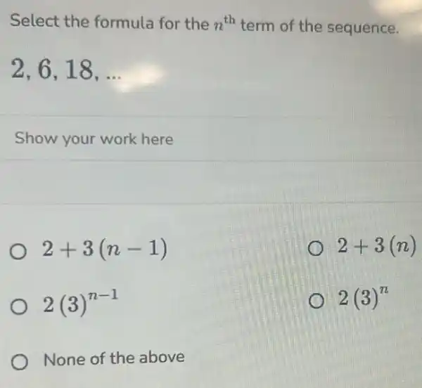 Select the formula for the n^th term of the sequence.
2,6,18,ldots 
Show your work here
2+3(n-1)
2+3(n)
2(3)^n-1
2(3)^n
None of the above