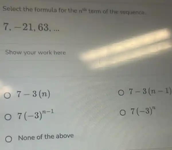 Select the formula for the n^th term of the sequence.
7,-21,63,ldots 
Show your work here
7-3(n)
7-3(n-1)
7(-3)^n-1
7(-3)^n
None of the above