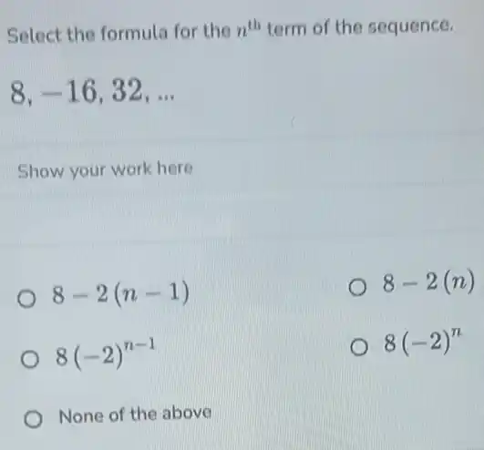 Select the formula for the n^th term of the sequence.
8,-16,32,ldots 
Show your work here
8-2(n-1)
8-2(n)
8(-2)^n-1
8(-2)^n
None of the above