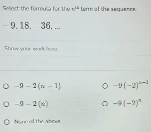 Select the formula for the n^th term of the sequence.
-9,18,-36,ldots 
Show your work here
-9-2(n-1)
-9(-2)^n-1
-9-2(n)
-9(-2)^n
None of the above