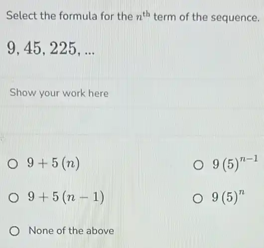 Select the formula for the n^th term of the sequence.
9,45,225,ldots 
Show your work here
9+5(n)
9(5)^n-1
9+5(n-1)
9(5)^n
None of the above