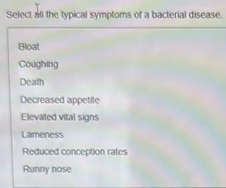 Select #II the typical symptoms of a bacterial disease.
Bloat
Coughing
Death
Decreased appetite
Elevated vital signs
Lameness
Reduced conception rates
Runny nose