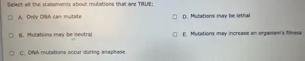 Select all the statements about mutations that are TRUE:
D A. Only DNA can mutate
D D. Mutations may be lethal
B. Mutations may be neutral
E. Mutations may increase an organism's fitness
C. DNA mutations occur during anaphase