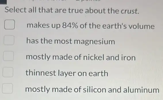 Select all that are true about the crust.
makes up 84%  of the earth's volume
has the most magnesium
mostly made of nickel and iron
thinnest layer on earth
mostly made of silicon and aluminum