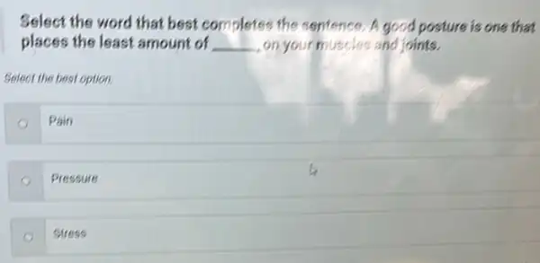 Select the word that best completes the sentence. A good posture is one that
places the least amount of __ on your muscles and joints.
Select the best option.
Pain
Pressure
Stres is