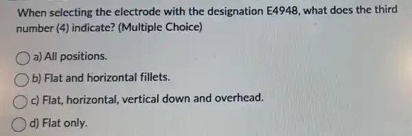 When selecting the electrode with the designation E4948, what does the third
number (4)indicate? (Multiple Choice)
a) All positions.
b) Flat and horizontal fillets.
c) Flat, horizontal vertical down and overhead.
d) Flat only.